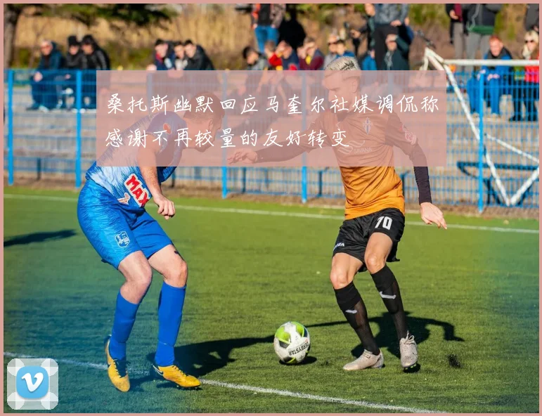 桑托斯幽默回应马奎尔社媒调侃称感谢不再较量的友好转变